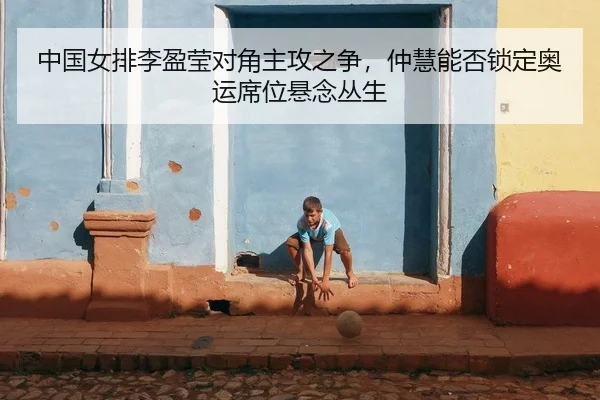中国女排李盈莹对角主攻之争，仲慧能否锁定奥运席位悬念丛生